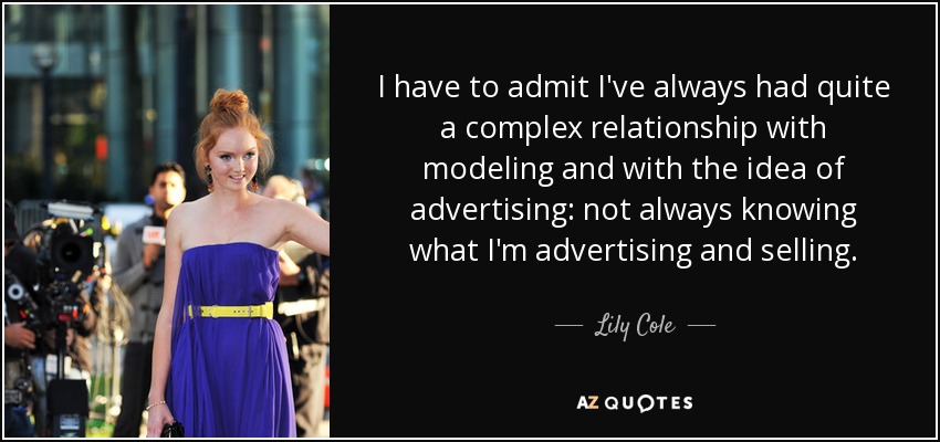 I have to admit I've always had quite a complex relationship with modeling and with the idea of advertising: not always knowing what I'm advertising and selling. - Lily Cole