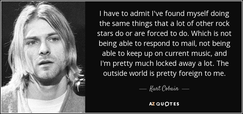 I have to admit I've found myself doing the same things that a lot of other rock stars do or are forced to do. Which is not being able to respond to mail, not being able to keep up on current music, and I'm pretty much locked away a lot. The outside world is pretty foreign to me. - Kurt Cobain