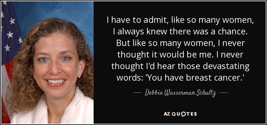 I have to admit, like so many women, I always knew there was a chance. But like so many women, I never thought it would be me. I never thought I'd hear those devastating words: 'You have breast cancer.' - Debbie Wasserman Schultz
