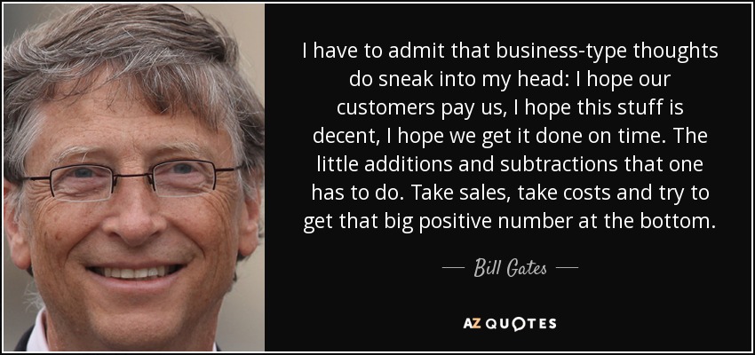 I have to admit that business-type thoughts do sneak into my head: I hope our customers pay us, I hope this stuff is decent, I hope we get it done on time. The little additions and subtractions that one has to do. Take sales, take costs and try to get that big positive number at the bottom. - Bill Gates