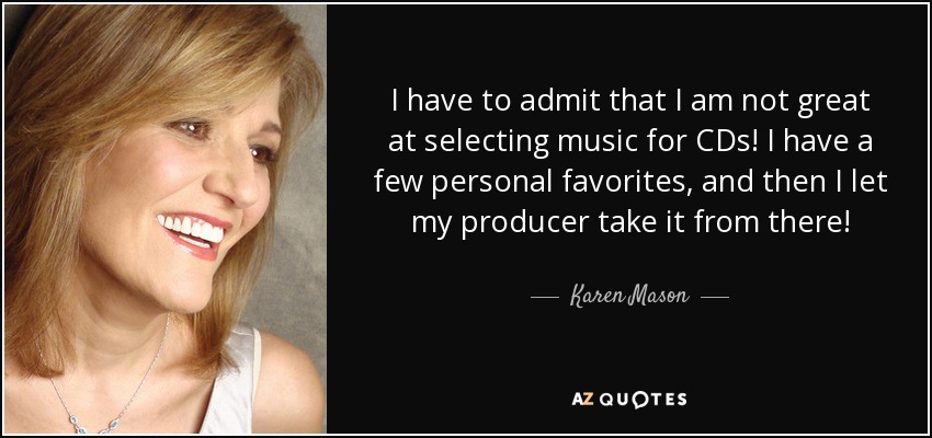 I have to admit that I am not great at selecting music for CDs! I have a few personal favorites, and then I let my producer take it from there! - Karen Mason