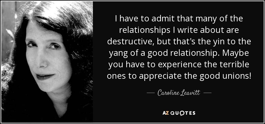 I have to admit that many of the relationships I write about are destructive, but that's the yin to the yang of a good relationship. Maybe you have to experience the terrible ones to appreciate the good unions! - Caroline Leavitt
