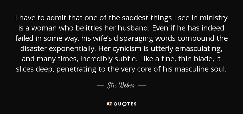 I have to admit that one of the saddest things I see in ministry is a woman who belittles her husband. Even if he has indeed failed in some way, his wife’s disparaging words compound the disaster exponentially. Her cynicism is utterly emasculating, and many times, incredibly subtle. Like a fine, thin blade, it slices deep, penetrating to the very core of his masculine soul. - Stu Weber