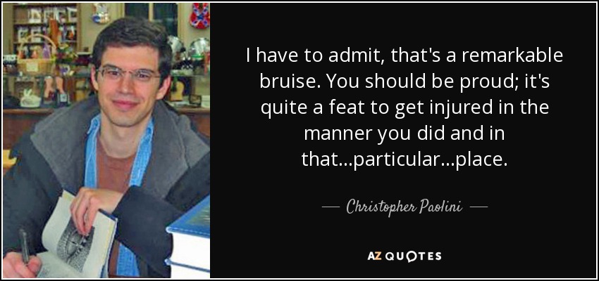 I have to admit, that's a remarkable bruise. You should be proud; it's quite a feat to get injured in the manner you did and in that...particular...place. - Christopher Paolini