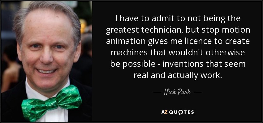 I have to admit to not being the greatest technician, but stop motion animation gives me licence to create machines that wouldn't otherwise be possible - inventions that seem real and actually work. - Nick Park