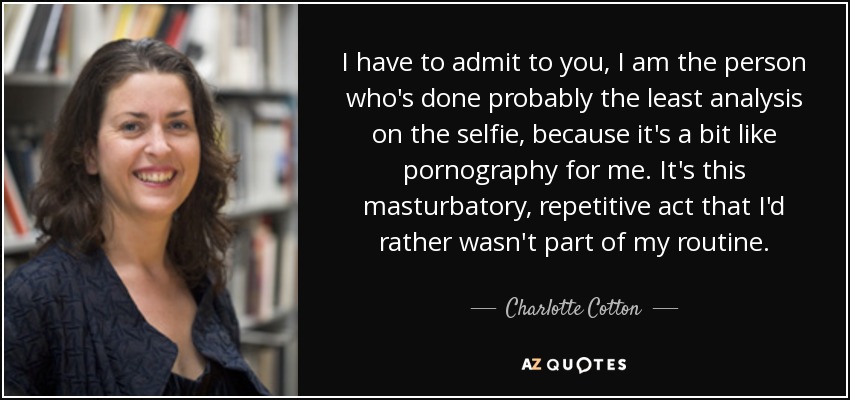 I have to admit to you, I am the person who's done probably the least analysis on the selfie, because it's a bit like pornography for me. It's this masturbatory, repetitive act that I'd rather wasn't part of my routine. - Charlotte Cotton