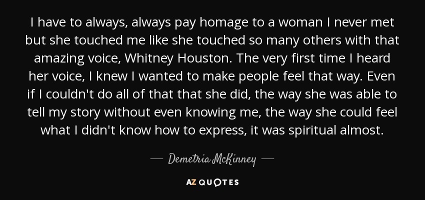 I have to always, always pay homage to a woman I never met but she touched me like she touched so many others with that amazing voice, Whitney Houston. The very first time I heard her voice, I knew I wanted to make people feel that way. Even if I couldn't do all of that that she did, the way she was able to tell my story without even knowing me, the way she could feel what I didn't know how to express, it was spiritual almost. - Demetria McKinney