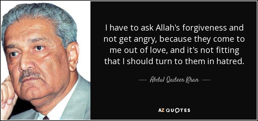 I have to ask Allah's forgiveness and not get angry, because they come to me out of love, and it's not fitting that I should turn to them in hatred. - Abdul Qadeer Khan