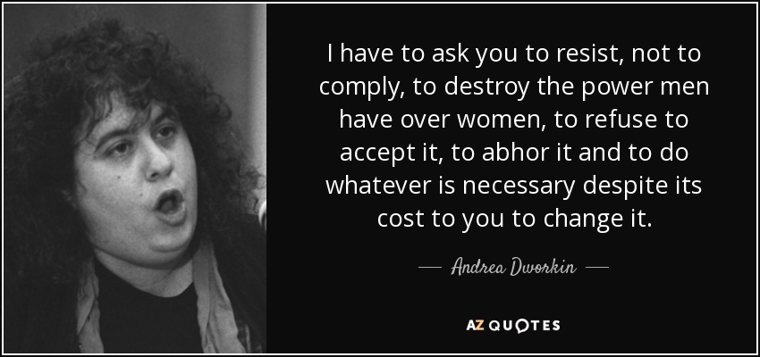 I have to ask you to resist, not to comply, to destroy the power men have over women, to refuse to accept it, to abhor it and to do whatever is necessary despite its cost to you to change it. - Andrea Dworkin
