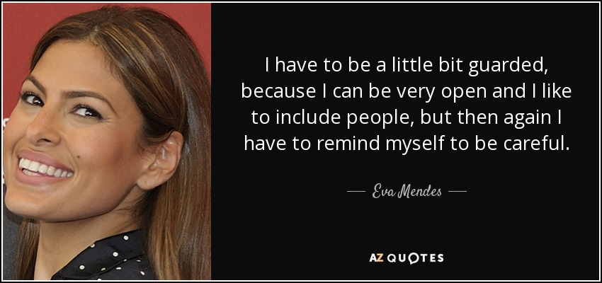 I have to be a little bit guarded, because I can be very open and I like to include people, but then again I have to remind myself to be careful. - Eva Mendes
