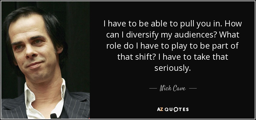 I have to be able to pull you in. How can I diversify my audiences? What role do I have to play to be part of that shift? I have to take that seriously. - Nick Cave