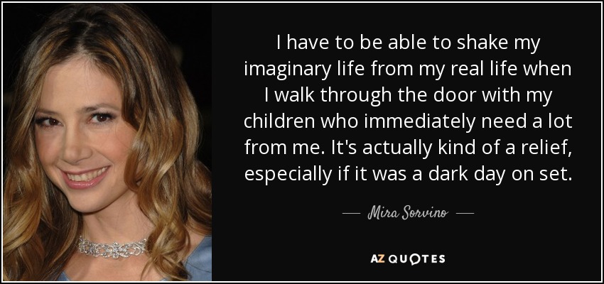 I have to be able to shake my imaginary life from my real life when I walk through the door with my children who immediately need a lot from me. It's actually kind of a relief, especially if it was a dark day on set. - Mira Sorvino