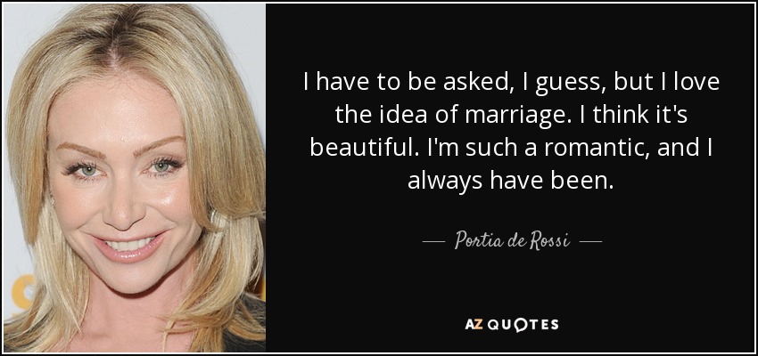 I have to be asked, I guess, but I love the idea of marriage. I think it's beautiful. I'm such a romantic, and I always have been. - Portia de Rossi