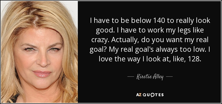 I have to be below 140 to really look good. I have to work my legs like crazy. Actually, do you want my real goal? My real goal's always too low. I love the way I look at, like, 128. - Kirstie Alley