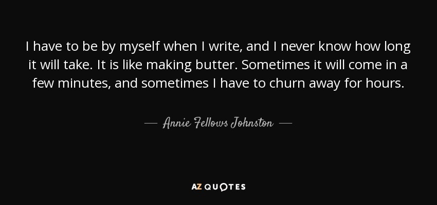 I have to be by myself when I write, and I never know how long it will take. It is like making butter. Sometimes it will come in a few minutes, and sometimes I have to churn away for hours. - Annie Fellows Johnston