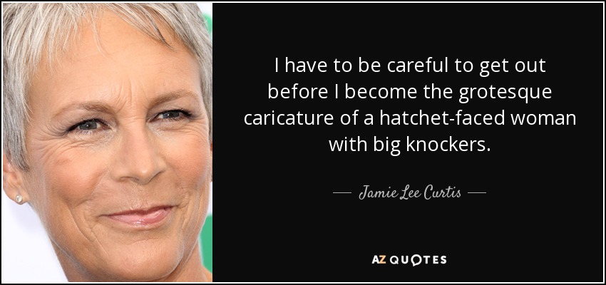 I have to be careful to get out before I become the grotesque caricature of a hatchet-faced woman with big knockers. - Jamie Lee Curtis