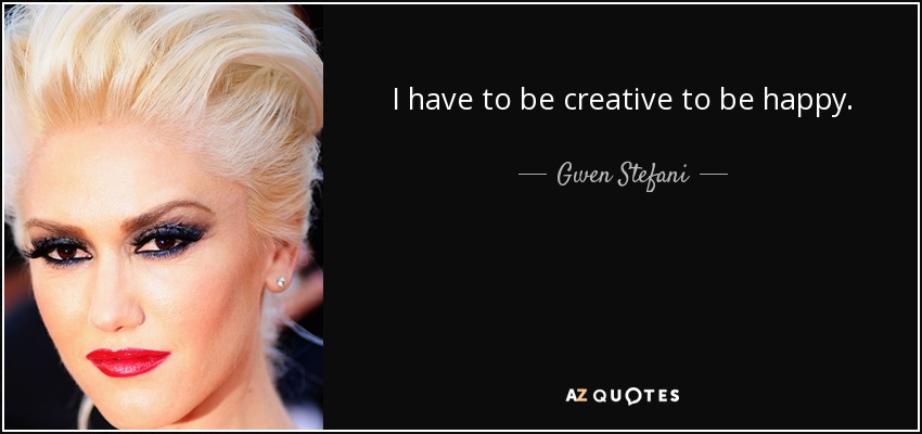 I have to be creative to be happy. - Gwen Stefani