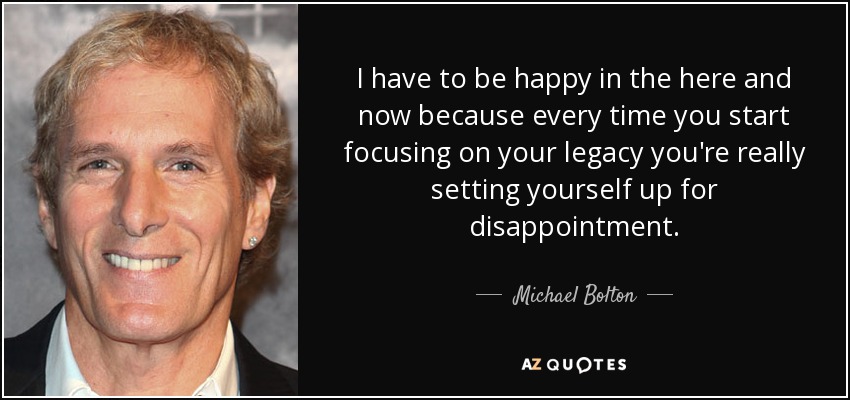 I have to be happy in the here and now because every time you start focusing on your legacy you're really setting yourself up for disappointment. - Michael Bolton