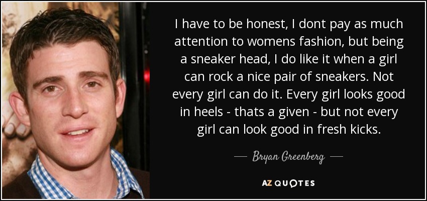 I have to be honest, I dont pay as much attention to womens fashion, but being a sneaker head, I do like it when a girl can rock a nice pair of sneakers. Not every girl can do it. Every girl looks good in heels - thats a given - but not every girl can look good in fresh kicks. - Bryan Greenberg