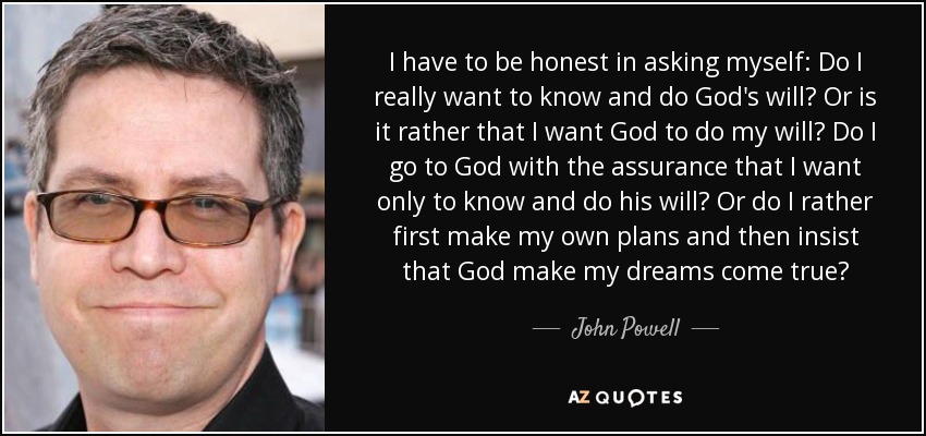 I have to be honest in asking myself: Do I really want to know and do God's will? Or is it rather that I want God to do my will? Do I go to God with the assurance that I want only to know and do his will? Or do I rather first make my own plans and then insist that God make my dreams come true? - John Powell