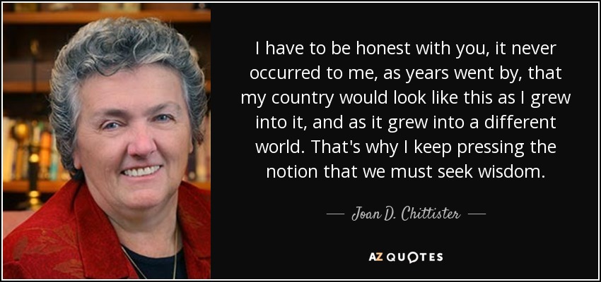 I have to be honest with you, it never occurred to me, as years went by, that my country would look like this as I grew into it, and as it grew into a different world. That's why I keep pressing the notion that we must seek wisdom. - Joan D. Chittister