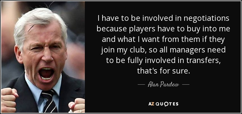 I have to be involved in negotiations because players have to buy into me and what I want from them if they join my club, so all managers need to be fully involved in transfers, that's for sure. - Alan Pardew