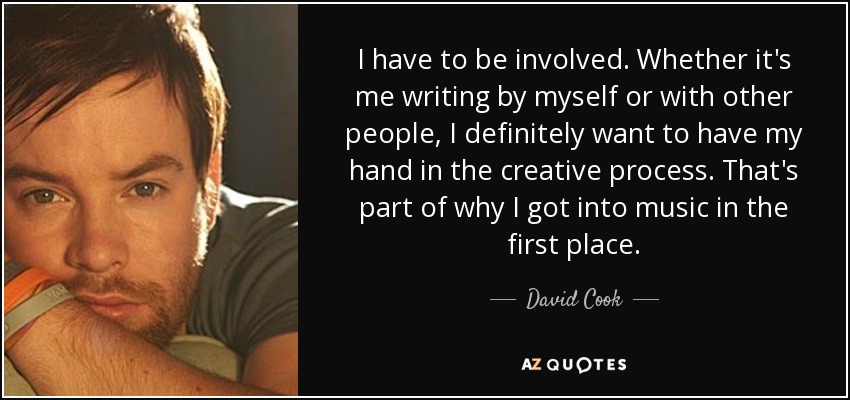 I have to be involved. Whether it's me writing by myself or with other people, I definitely want to have my hand in the creative process. That's part of why I got into music in the first place. - David Cook
