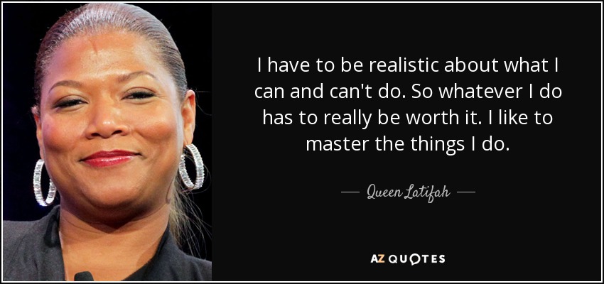 I have to be realistic about what I can and can't do. So whatever I do has to really be worth it. I like to master the things I do. - Queen Latifah