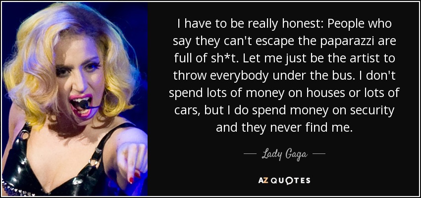 I have to be really honest: People who say they can't escape the paparazzi are full of sh*t. Let me just be the artist to throw everybody under the bus. I don't spend lots of money on houses or lots of cars, but I do spend money on security and they never find me. - Lady Gaga