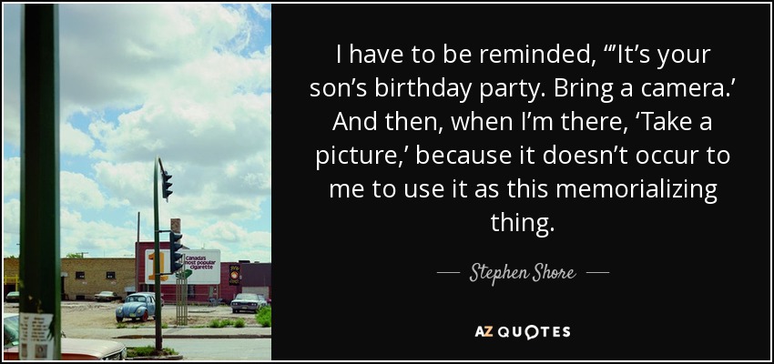 I have to be reminded, “’It’s your son’s birthday party. Bring a camera.’ And then, when I’m there, ‘Take a picture,’ because it doesn’t occur to me to use it as this memorializing thing. - Stephen Shore