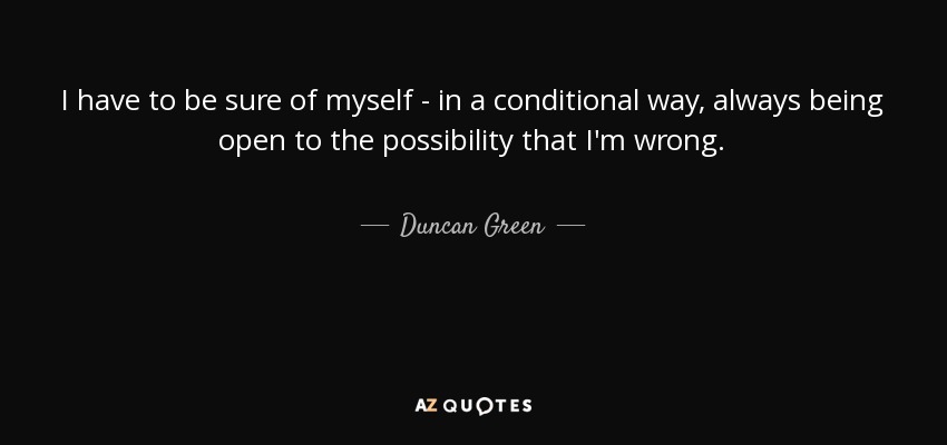I have to be sure of myself - in a conditional way, always being open to the possibility that I'm wrong. - Duncan Green