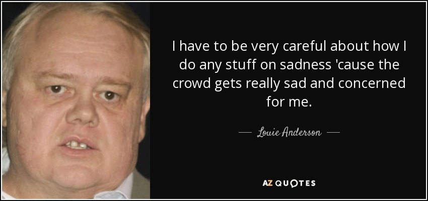 I have to be very careful about how I do any stuff on sadness 'cause the crowd gets really sad and concerned for me. - Louie Anderson