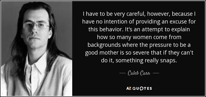 I have to be very careful, however, because I have no intention of providing an excuse for this behavior. It's an attempt to explain how so many women come from backgrounds where the pressure to be a good mother is so severe that if they can't do it, something really snaps. - Caleb Carr