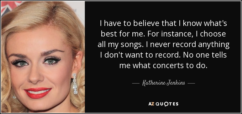 I have to believe that I know what's best for me. For instance, I choose all my songs. I never record anything I don't want to record. No one tells me what concerts to do. - Katherine Jenkins