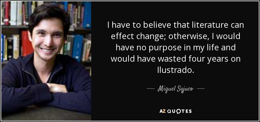 I have to believe that literature can effect change; otherwise, I would have no purpose in my life and would have wasted four years on Ilustrado. - Miguel Syjuco