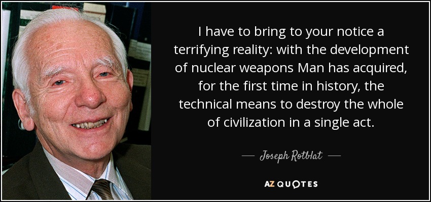 I have to bring to your notice a terrifying reality: with the development of nuclear weapons Man has acquired, for the first time in history, the technical means to destroy the whole of civilization in a single act. - Joseph Rotblat