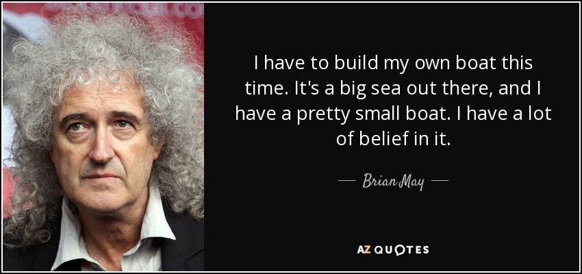 I have to build my own boat this time. It's a big sea out there, and I have a pretty small boat. I have a lot of belief in it. - Brian May