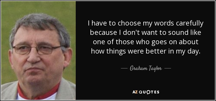 I have to choose my words carefully because I don't want to sound like one of those who goes on about how things were better in my day. - Graham Taylor