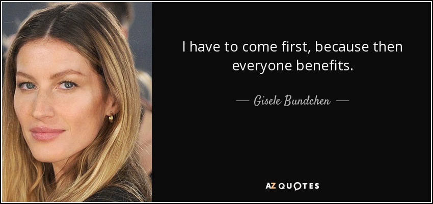 I have to come first, because then everyone benefits. - Gisele Bundchen
