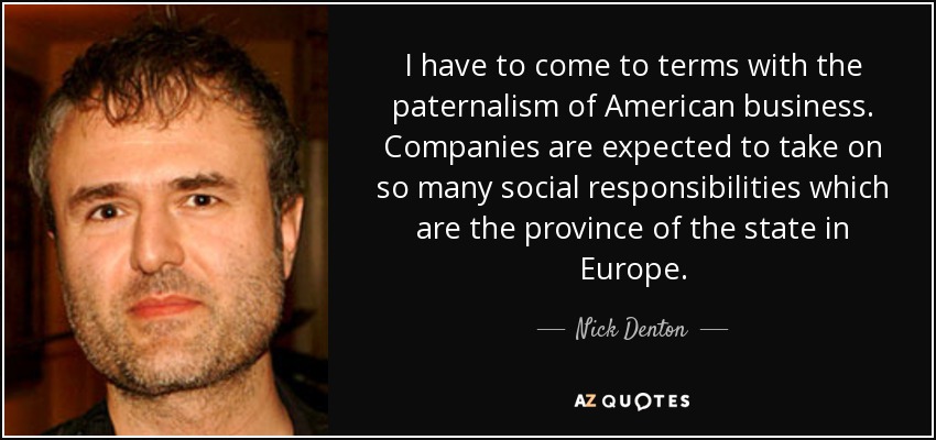 I have to come to terms with the paternalism of American business. Companies are expected to take on so many social responsibilities which are the province of the state in Europe. - Nick Denton