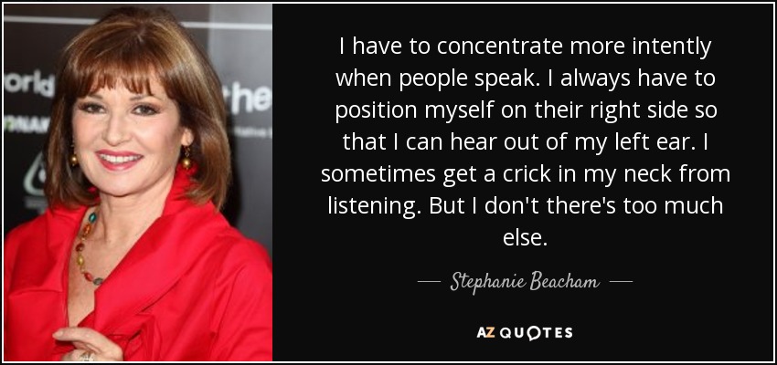 I have to concentrate more intently when people speak. I always have to position myself on their right side so that I can hear out of my left ear. I sometimes get a crick in my neck from listening. But I don't there's too much else. - Stephanie Beacham