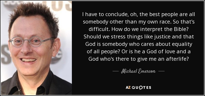 I have to conclude, oh, the best people are all somebody other than my own race. So that's difficult. How do we interpret the Bible? Should we stress things like justice and that God is somebody who cares about equality of all people? Or is he a God of love and a God who's there to give me an afterlife? - Michael Emerson