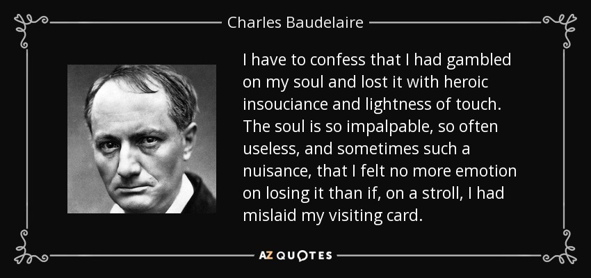 I have to confess that I had gambled on my soul and lost it with heroic insouciance and lightness of touch. The soul is so impalpable, so often useless, and sometimes such a nuisance, that I felt no more emotion on losing it than if, on a stroll, I had mislaid my visiting card. - Charles Baudelaire
