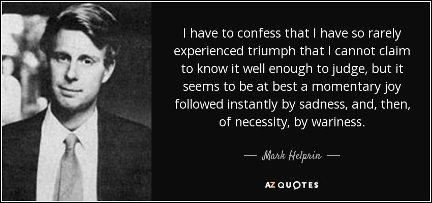 I have to confess that I have so rarely experienced triumph that I cannot claim to know it well enough to judge, but it seems to be at best a momentary joy followed instantly by sadness, and, then, of necessity, by wariness. - Mark Helprin