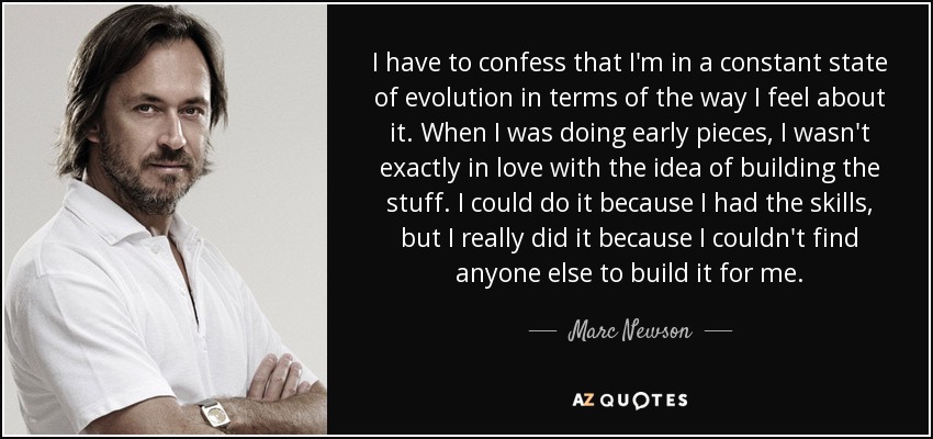 I have to confess that I'm in a constant state of evolution in terms of the way I feel about it. When I was doing early pieces, I wasn't exactly in love with the idea of building the stuff. I could do it because I had the skills, but I really did it because I couldn't find anyone else to build it for me. - Marc Newson