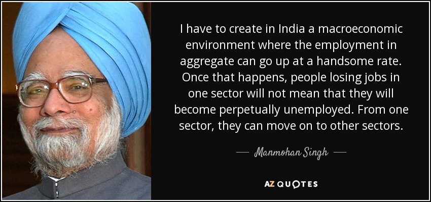 I have to create in India a macroeconomic environment where the employment in aggregate can go up at a handsome rate. Once that happens, people losing jobs in one sector will not mean that they will become perpetually unemployed. From one sector, they can move on to other sectors. - Manmohan Singh
