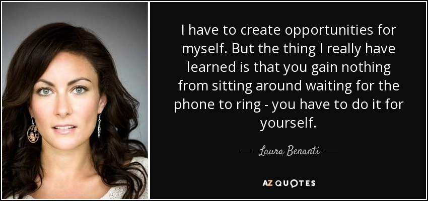 I have to create opportunities for myself. But the thing I really have learned is that you gain nothing from sitting around waiting for the phone to ring - you have to do it for yourself. - Laura Benanti