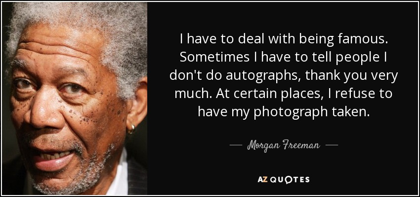 I have to deal with being famous. Sometimes I have to tell people I don't do autographs, thank you very much. At certain places, I refuse to have my photograph taken. - Morgan Freeman