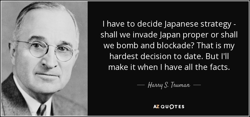 I have to decide Japanese strategy - shall we invade Japan proper or shall we bomb and blockade? That is my hardest decision to date. But I'll make it when I have all the facts. - Harry S. Truman
