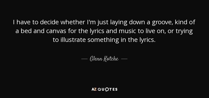 I have to decide whether I'm just laying down a groove, kind of a bed and canvas for the lyrics and music to live on, or trying to illustrate something in the lyrics. - Glenn Kotche